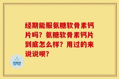 经期能服氨糖软骨素钙片吗？氨糖软骨素钙片到底怎么样？用过的来说说呗？