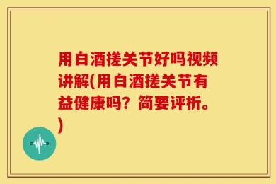 用白酒搓关节好吗视频讲解(用白酒搓关节有益健康吗？简要评析。)