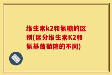 维生素k2和氨糖的区别(区分维生素K2和氨基葡萄糖的不同)