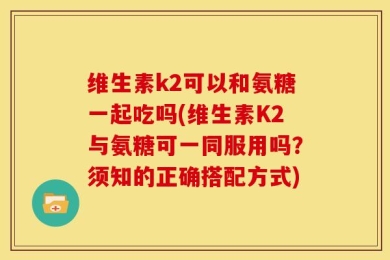 维生素k2可以和氨糖一起吃吗(维生素K2与氨糖可一同服用吗？须知的正确搭配方式)