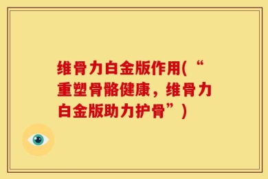 维骨力白金版作用(“重塑骨骼健康，维骨力白金版助力护骨”)