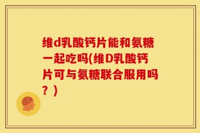 维d乳酸钙片能和氨糖一起吃吗(维D乳酸钙片可与氨糖联合服用吗？)