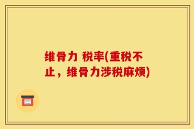 维骨力 税率(重税不止，维骨力涉税麻烦)