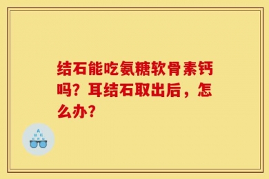 结石能吃氨糖软骨素钙吗？耳结石取出后，怎么办？