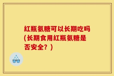 红瓶氨糖可以长期吃吗(长期食用红瓶氨糖是否安全？)