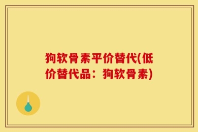 狗软骨素平价替代(低价替代品：狗软骨素)