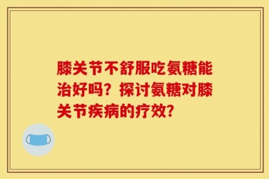 膝关节不舒服吃氨糖能治好吗？探讨氨糖对膝关节疾病的疗效？