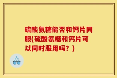 硫酸氨糖能否和钙片同服(硫酸氨糖和钙片可以同时服用吗？)