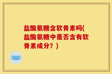 盐酸氨糖含软骨素吗(盐酸氨糖中是否含有软骨素成分？)