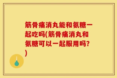 筋骨痛消丸能和氨糖一起吃吗(筋骨痛消丸和氨糖可以一起服用吗？)