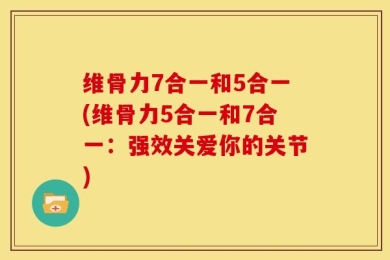 维骨力7合一和5合一(维骨力5合一和7合一：强效关爱你的关节)