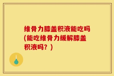 维骨力膝盖积液能吃吗(能吃维骨力缓解膝盖积液吗？)