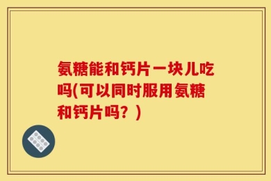 氨糖能和钙片一块儿吃吗(可以同时服用氨糖和钙片吗？)