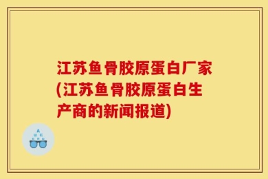 江苏鱼骨胶原蛋白厂家(江苏鱼骨胶原蛋白生产商的新闻报道)