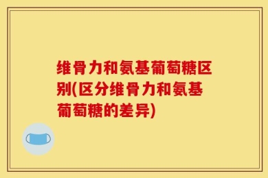 维骨力和氨基葡萄糖区别(区分维骨力和氨基葡萄糖的差异)
