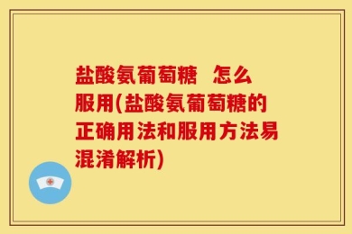 盐酸氨葡萄糖  怎么服用(盐酸氨葡萄糖的正确用法和服用方法易混淆解析)