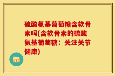 硫酸氨基葡萄糖含软骨素吗(含软骨素的硫酸氨基葡萄糖：关注关节健康)