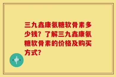 三九鑫康氨糖软骨素多少钱？了解三九鑫康氨糖软骨素的价格及购买方式？