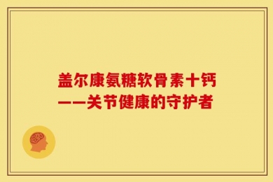 盖尔康氨糖软骨素十钙——关节健康的守护者