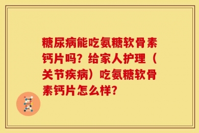 糖尿病能吃氨糖软骨素钙片吗？给家人护理（关节疾病）吃氨糖软骨素钙片怎么样？