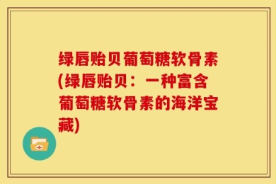 绿唇贻贝葡萄糖软骨素(绿唇贻贝：一种富含葡萄糖软骨素的海洋宝藏)