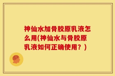 神仙水加骨胶原乳液怎么用(神仙水与骨胶原乳液如何正确使用？)