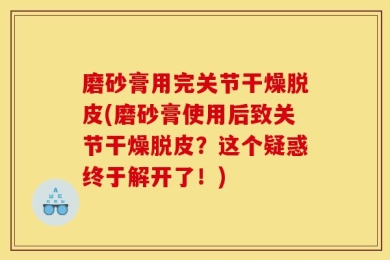 磨砂膏用完关节干燥脱皮(磨砂膏使用后致关节干燥脱皮？这个疑惑终于解开了！)