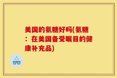 美国的氨糖好吗(氨糖：在美国备受瞩目的健康补充品)