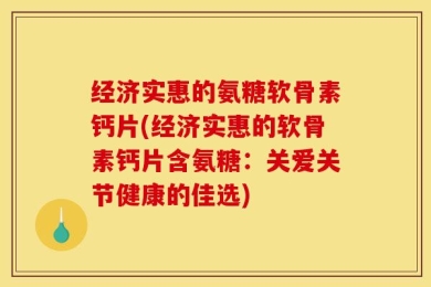 经济实惠的氨糖软骨素钙片(经济实惠的软骨素钙片含氨糖：关爱关节健康的佳选)