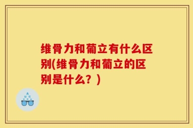维骨力和葡立有什么区别(维骨力和葡立的区别是什么？)