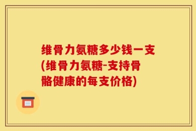 维骨力氨糖多少钱一支(维骨力氨糖-支持骨骼健康的每支价格)
