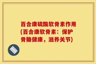 百合康硫酸软骨素作用(百合康软骨素：保护骨骼健康，滋养关节)