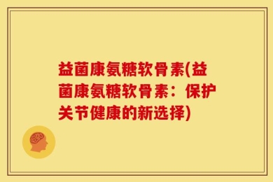 益菌康氨糖软骨素(益菌康氨糖软骨素：保护关节健康的新选择)