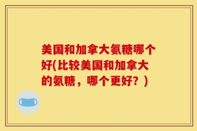 美国和加拿大氨糖哪个好(比较美国和加拿大的氨糖，哪个更好？)