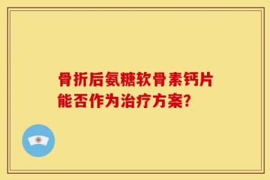 骨折后氨糖软骨素钙片能否作为治疗方案？