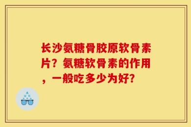 长沙氨糖骨胶原软骨素片？氨糖软骨素的作用，一般吃多少为好？