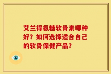 艾兰得氨糖软骨素哪种好？如何选择适合自己的软骨保健产品？