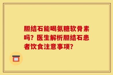 胆结石能喝氨糖软骨素吗？医生解析胆结石患者饮食注意事项？