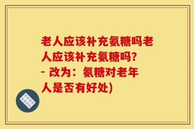 老人应该补充氨糖吗老人应该补充氨糖吗？ - 改为：氨糖对老年人是否有好处)