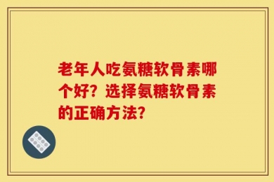 老年人吃氨糖软骨素哪个好？选择氨糖软骨素的正确方法？