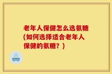 老年人保健怎么选氨糖(如何选择适合老年人保健的氨糖？)