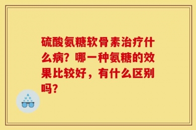 硫酸氨糖软骨素治疗什么病？哪一种氨糖的效果比较好，有什么区别吗？