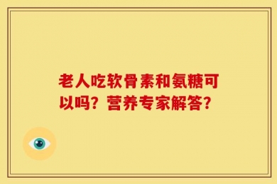 老人吃软骨素和氨糖可以吗？营养专家解答？
