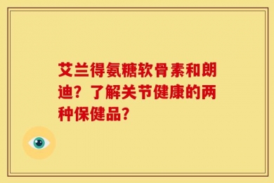 艾兰得氨糖软骨素和朗迪？了解关节健康的两种保健品？