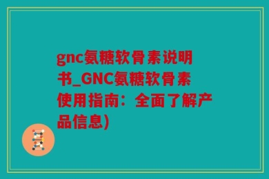 gnc氨糖软骨素说明书_GNC氨糖软骨素使用指南：全面了解产品信息)