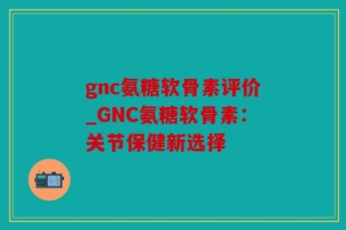 gnc氨糖软骨素评价_GNC氨糖软骨素：关节保健新选择