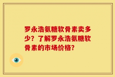 罗永浩氨糖软骨素卖多少？了解罗永浩氨糖软骨素的市场价格？