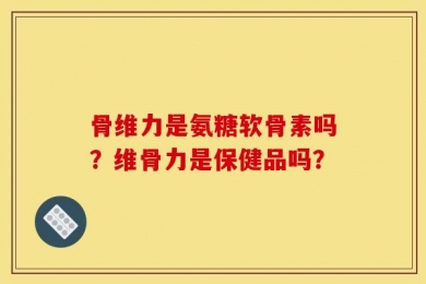 骨维力是氨糖软骨素吗？维骨力是保健品吗？