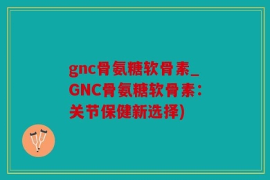 gnc骨氨糖软骨素_GNC骨氨糖软骨素：关节保健新选择)