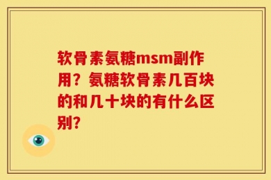 软骨素氨糖msm副作用？氨糖软骨素几百块的和几十块的有什么区别？